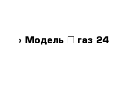  › Модель ­ газ 24